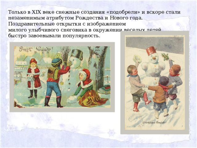 Только в XIX веке снежные создания «подобрели» и вскоре стали незаменимым атрибутом Рождества и Нового года. Поздравительные открытки с изображением милого улыбчивого снеговика в окружении веселых детей быстро завоевывали популярность. 