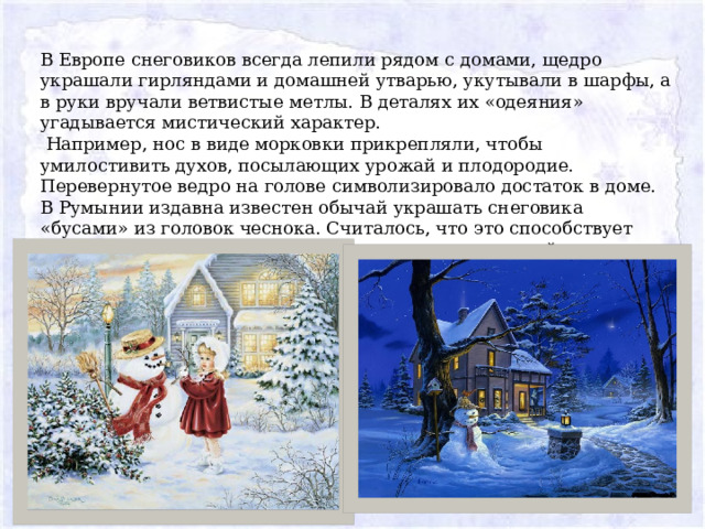 В Европе снеговиков всегда лепили рядом с домами, щедро украшали гирляндами и домашней утварью, укутывали в шарфы, а в руки вручали ветвистые метлы. В деталях их «одеяния» угадывается мистический характер.  Например, нос в виде морковки прикрепляли, чтобы умилостивить духов, посылающих урожай и плодородие. Перевернутое ведро на голове символизировало достаток в доме. В Румынии издавна известен обычай украшать снеговика «бусами» из головок чеснока. Считалось, что это способствует здоровью домочадцев и оберегает их от проказ темной силы. 