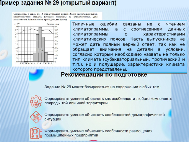 Типичные ошибки связаны не с чтением климатограммы, а с соотнесением данных климатограммы с характеристиками климатических поясов. Часть выпускников не может дать полный верный ответ, так как не обращает внимания на детали в условии, согласно которым необходимо назвать не только тип климата (субэкваториальный, тропический и т.п.), но и полушарие, характеристики климата которого представлены. 