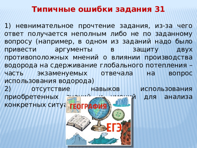 Типичные ошибки задания 31  1) невнимательное прочтение задания, из-за чего ответ получается неполным либо не по заданному вопросу (например, в одном из заданий надо было привести аргументы в защиту двух противоположных мнений о влиянии производства водорода на сдерживание глобального потепления – часть экзаменуемых отвечала на вопрос использования водорода) 2) отсутствие навыков использования приобретенных знаний и умений для анализа конкретных ситуаций 
