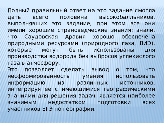 Полный правильный ответ на это задание смогла дать всего половина высокобалльников, выполнявших это задание, при этом все они имели хорошие страноведческие знания: знали, что Саудовская Аравия хорошо обеспечена природными ресурсами (природного газа, ВИЭ), которые могут быть использованы для производства водорода без выбросов углекислого газа в атмосферу. Это позволяет сделать вывод о том, что несформированность умения использовать информацию из различных источников, интегрируя ее с имеющимися географическими знаниями для решения задач, является наиболее значимым недостатком подготовки всех участников ЕГЭ по географии. 