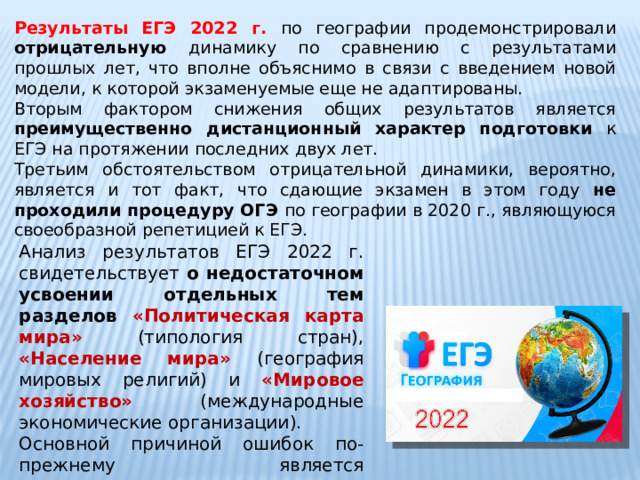 Результаты ЕГЭ 2022 г. по географии продемонстрировали отрицательную динамику по сравнению с результатами прошлых лет, что вполне объяснимо в связи с введением новой модели, к которой экзаменуемые еще не адаптированы. Вторым фактором снижения общих результатов является преимущественно дистанционный характер подготовки к ЕГЭ на протяжении последних двух лет. Третьим обстоятельством отрицательной динамики, вероятно, является и тот факт, что сдающие экзамен в этом году не проходили процедуру ОГЭ по географии в 2020 г., являющуюся своеобразной репетицией к ЕГЭ. Анализ результатов ЕГЭ 2022 г. свидетельствует о недостаточном усвоении отдельных тем разделов «Политическая карта мира» (типология стран), «Население мира» (география мировых религий) и «Мировое хозяйство» (международные экономические организации). Основной причиной ошибок по-прежнему является невнимательное прочтение задания. 