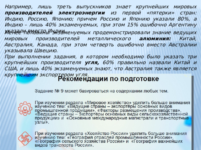 Например, лишь треть выпускников знает крупнейших мировых производителей электроэнергии из первой «пятерки» стран: Индию, Россию, Японию; причем Россию и Японию указали 80%, а Индию – лишь 40% экзаменуемых, при этом 15% ошибочно Аргентину указали вместо Индии. Менее половины экзаменуемых продемонстрировали знание ведущих мировых производителей металлического алюминия: Китай, Австралия, Канада, при этом четверть ошибочно вместо Австралии указывала Швецию. При выполнении задания, в котором необходимо было указать три крупнейших производителя угля, 60% правильно назвали Китай и США, и лишь 40% экзаменуемых знают, что Австралия также является крупнейшим экспортером угля. 