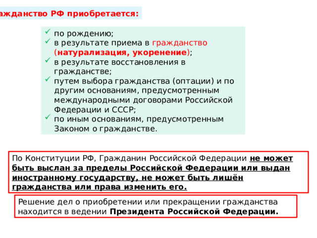 Гражданство РФ приобретается: по рождению; в результате приема в гражданство ( натурализация, укоренение ) ; в результате восстановления в гражданстве; путем выбора гражданства (оптации) и по другим основаниям, предусмотренным международными договорами Российской Федерации и СССР; по иным основаниям, предусмотренным Законом о гражданстве. По Конституции РФ, Гражданин Российской Федерации  не может быть выслан за пределы Российской Федерации или выдан иностранному государству, не может быть лишён гражданства или права изменить его. Решение дел о приобретении или прекращении гражданства находится в ведении  Президента Российской Федерации. 