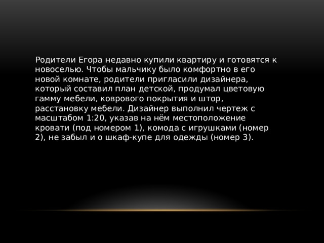 Родители Егора недавно купили квартиру и готовятся к новоселью. Чтобы мальчику было комфортно в его новой комнате, родители пригласили дизайнера, который составил план детской, продумал цветовую гамму мебе­ли, коврового покрытия и штор, расстановку мебели. Дизайнер выполнил чертеж с масштабом 1:20, указав на нём местоположение кровати (под номе­ром 1), комода с игрушками (номер 2), не забыл и о шкаф-купе для одежды (номер 3). 