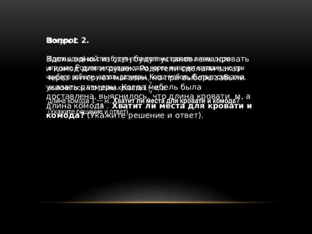 Вопрос 2.   Вдоль одной из стен будут установлены кровать и комод для игрушек. Родители сделали заказ через интернет-магазин, но при выборе забыли указать размеры. Когда мебель была доставлена, выяснилось, что длина кровати м, а длина комода . Хватит ли места для кровати и комода? (Укажите решение и ответ). 