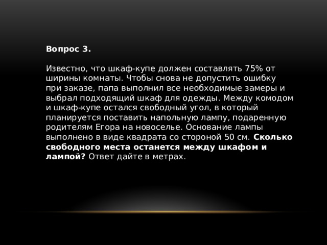 Вопрос 3. Известно, что шкаф-купе должен составлять 75% от ширины комнаты. Чтобы снова не допустить ошибку при заказе, папа выполнил все необходи­мые замеры и выбрал подходящий шкаф для одежды. Между комодом и шкаф-купе остался свободный угол, в который планируется поставить напольную лампу, подаренную родителям Егора на новоселье. Основание лампы выполнено в виде квадрата со стороной 50 см. Сколько свободного места останется между шкафом и лампой? Ответ дайте в метрах. 