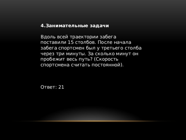 4.Занимательные задачи Вдоль всей траектории забега поставили 15 столбов. После начала забега спортсмен был у третьего столба через три минуты. За сколько минут он пробежит весь путь? (Скорость спортсмена считать постоянной). Ответ: 21 