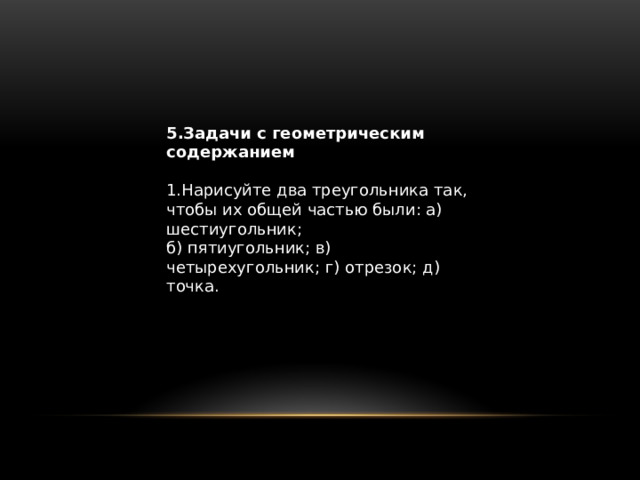 5.Задачи с геометрическим содержанием 1.Нарисуйте два треугольника так, чтобы их общей частью были: а) шестиугольник; б) пятиугольник; в) четырехугольник; г) отрезок; д) точка. 