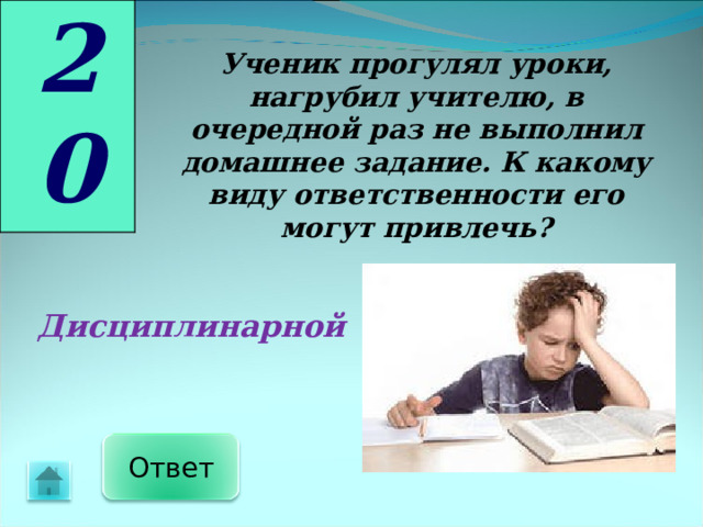 20 Ученик прогулял уроки, нагрубил учителю, в очередной раз не выполнил домашнее задание. К какому виду ответственности его могут привлечь? Дисциплинарной Ответ 