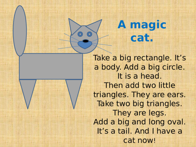 A magic cat. Take a big rectangle. It’s a body. Add a big circle. It is a head. Then add two little triangles. They are ears. Take two big triangles. They are legs. Add a big and long oval. It’s a tail. And I have a cat now ! 