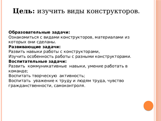 Цель: изучить виды конструкторов. Образовательные задачи: Ознакомиться с видами конструкторов, материалами из которых они сделаны. Развивающие задачи: Развить навыки работы с конструкторами, Изучить особенность работы с разными конструкторами. Воспитательные задачи: Развить коммуникативные навыки, умение работать в команде;  Воспитать творческую активность;  Воспитать уважение к труду и людям труда, чувство гражданственности, самоконтроля . 