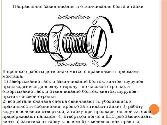 Направление завинчивания и отвинчивания болта и гайки В процессе работы дети знакомятся с правилами и приемами монтажа:  1) завертывание гаек и завинчивание болтов, винтов, шурупов производят всегда в одну сторону - по часовой стрелке, а отвертывание гаек и отвинчивание болтов, винтов, шурупов - против часовой стрелки 2) все детали сначала слегка свинчивают и, убедившись в правильности соединения, крепко затягивают гайки; 3) работу ведут в основном отверткой, а гайку при предварительной затяжке придерживают пальцем; 4) отверткой легче и быстрее завинчивать винт; 5) затягивают гайку ключом; 6) в моделях, как правило, гайки должны находиться внутри, а головки винтов - снаружи; 7) перед тем как соединить детали между собой, необходимо подумать, на какую из соединяемых деталей должна опираться головка винта и на какую должна лечь гайка и т. д 