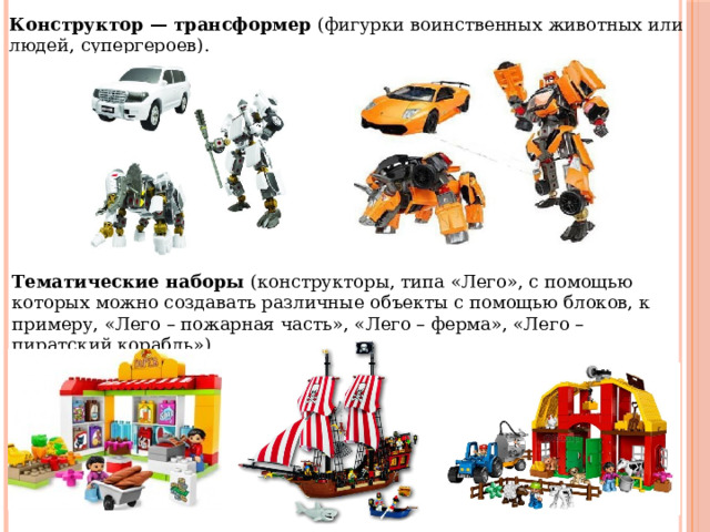 Конструктор — трансформер (фигурки воинственных животных или людей, супергероев). Тематические наборы (конструкторы, типа «Лего», с помощью которых можно создавать различные объекты с помощью блоков, к примеру, «Лего – пожарная часть», «Лего – ферма», «Лего – пиратский корабль»). 