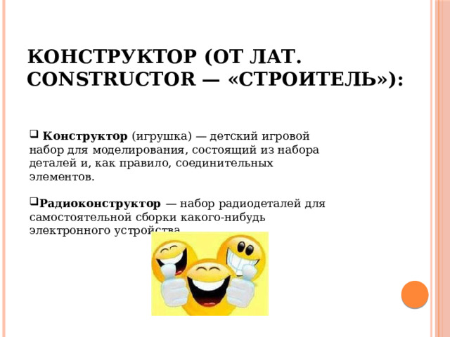 Конструктор (от лат. constructor — «строитель»):  Конструктор (игрушка) — детский игровой набор для моделирования, состоящий из набора деталей и, как правило, соединительных элементов. Радиоконструктор — набор радиодеталей для самостоятельной сборки какого-нибудь электронного устройства. 