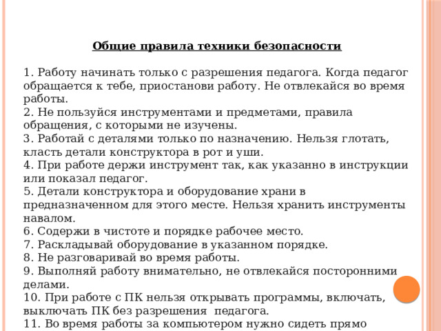 Общие правила техники безопасности  1. Работу начинать только с разрешения педагога. Когда педагог обращается к тебе, приостанови работу. Не отвлекайся во время работы. 2. Не пользуйся инструментами и предметами, правила обращения, с которыми не изучены. 3. Работай с деталями только по назначению. Нельзя глотать, класть детали конструктора в рот и уши. 4. При работе держи инструмент так, как указанно в инструкции или показал педагог. 5. Детали конструктора и оборудование храни в предназначенном для этого месте. Нельзя хранить инструменты навалом. 6. Содержи в чистоте и порядке рабочее место. 7. Раскладывай оборудование в указанном порядке. 8. Не разговаривай во время работы. 9. Выполняй работу внимательно, не отвлекайся посторонними делами. 10. При работе с ПК нельзя открывать программы, включать, выключать ПК без разрешения педагога. 11. Во время работы за компьютером нужно сидеть прямо напротив экрана, чтобы верхняя часть экрана находилась на уровне глаз на расстоянии 45-60 см. 