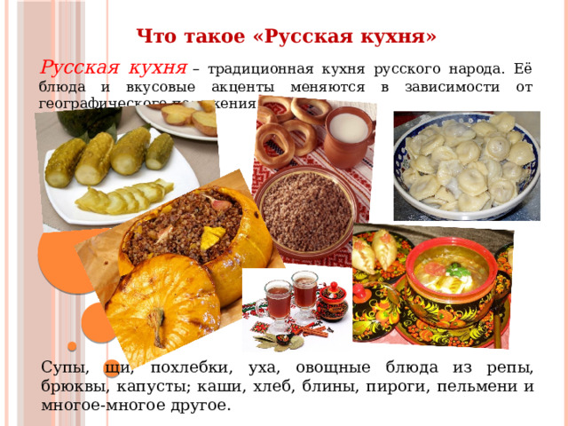 Что такое «Русская кухня» Русская кухня  – традиционная кухня русского народа. Её блюда и вкусовые акценты меняются в зависимости от географического положения. Супы, щи, похлебки, уха, овощные блюда из репы, брюквы, капусты; каши, хлеб, блины, пироги, пельмени и многое-многое другое. 