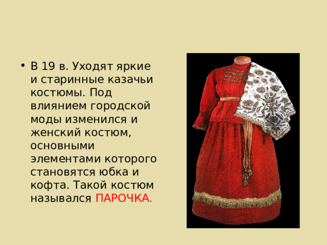 В 19 в. Уходят яркие и старинные казачьи костюмы. Под влиянием городской моды изменился и женский костюм, основными элементами которого становятся юбка и кофта. Такой костюм назывался ПАРОЧКА. 