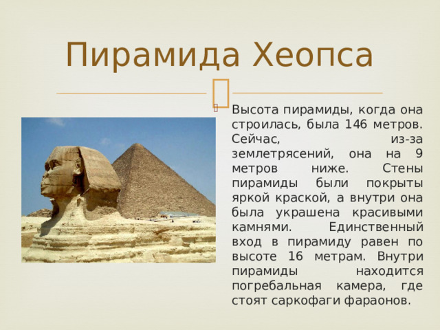 Пирамида Хеопса Высота пирамиды, когда она строилась, была 146 метров. Сейчас, из-за землетрясений, она на 9 метров ниже. Стены пирамиды были покрыты яркой краской, а внутри она была украшена красивыми камнями. Единственный вход в пирамиду равен по высоте 16 метрам. Внутри пирамиды находится погребальная камера, где стоят саркофаги фараонов. 