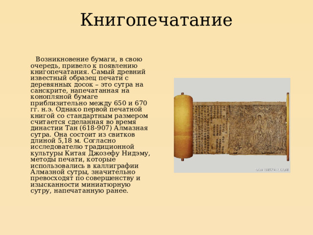 Книгопечатание    Возникновение бумаги, в свою очередь, привело к появлению книгопечатания. Самый древний известный образец печати с деревянных досок – это сутра на санскрите, напечатанная на конопляной бумаге приблизительно между 650 и 670 гг. н.э. Однако первой печатной книгой со стандартным размером считается сделанная во время династии Тан (618-907) Алмазная сутра. Она состоит из свитков длиной 5,18 м. Согласно исследователю традиционной культуры Китая Джозефу Нидэму, методы печати, которые использовались в каллиграфии Алмазной сутры, значительно превосходят по совершенству и изысканности миниатюрную сутру, напечатанную ранее. 