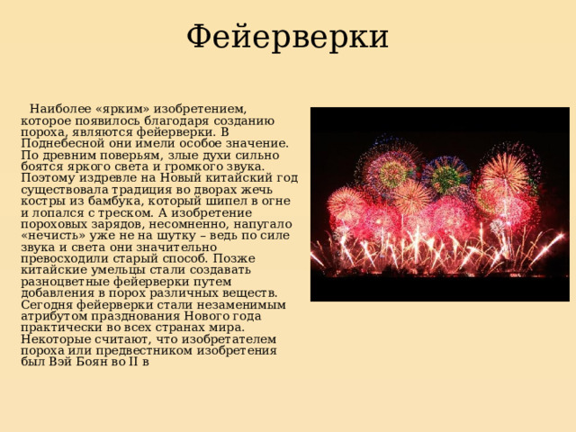 Фейерверки    Наиболее «ярким» изобретением, которое появилось благодаря созданию пороха, являются фейерверки. В Поднебесной они имели особое значение. По древним поверьям, злые духи сильно боятся яркого света и громкого звука. Поэтому издревле на Новый китайский год существовала традиция во дворах жечь костры из бамбука, который шипел в огне и лопался с треском. А изобретение пороховых зарядов, несомненно, напугало «нечисть» уже не на шутку – ведь по силе звука и света они значительно превосходили старый способ. Позже китайские умельцы стали создавать разноцветные фейерверки путем добавления в порох различных веществ. Сегодня фейерверки стали незаменимым атрибутом празднования Нового года практически во всех странах мира. Некоторые считают, что изобретателем пороха или предвестником изобретения был Вэй Боян во II в 