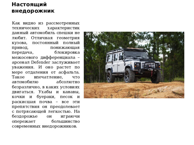 Настоящий внедорожник Как видно из рассмотренных технических характеристик данный автомобиль спешки не любит. Отличная геометрия кузова, постоянный полный привод, понижающая передача, блокировка межосевого дифференциала – арсенал Defender заслуживает уважения. И оно растет по мере отдаления от асфальта. Такое впечатление, что автомобилю абсолютно безразлично, в каких условиях двигаться. Ухабы и канавы, кочки и буераки, песок и раскисшая почва – все эти препятствия он преодолевает с потрясающей легкостью. На бездорожье он играючи опережает большинство современных внедорожников. 