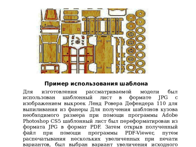 Пример использования шаблона Для изготовления рассматриваемой модели был использован шаблонный лист в формате JPG с изображением выкроек Ленд Ровера Дефендера 110 для выпиливания из фанеры Для получения шаблонов кузова необходимого размера при помощи программы Adobe Photoshop CS5 шаблонный лист был переформатирован из формата JPG в формат PDF. Затем открыв полученный файл при помощи программы PDF-Viewer, путем распечатывания нескольких увеличенных при печати вариантов, был выбран вариант увеличения исходного листа в 3 раза. 