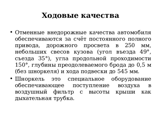 Ходовые качества Отменные внедорожные качества автомобиля обеспечиваются за счёт постоянного полного привода, дорожного просвета в 250 мм, небольших свесов кузова (угол въезда 49°, съезда 35°), угла продольной проходимости 150°, глубины преодолеваемого брода до 0,5 м (без шноркеля) и хода подвески до 545 мм. Шноркель это специальное оборудование обеспечивающее поступление воздуха в воздушный фильтр с высоты крыши как дыхательная трубка. 