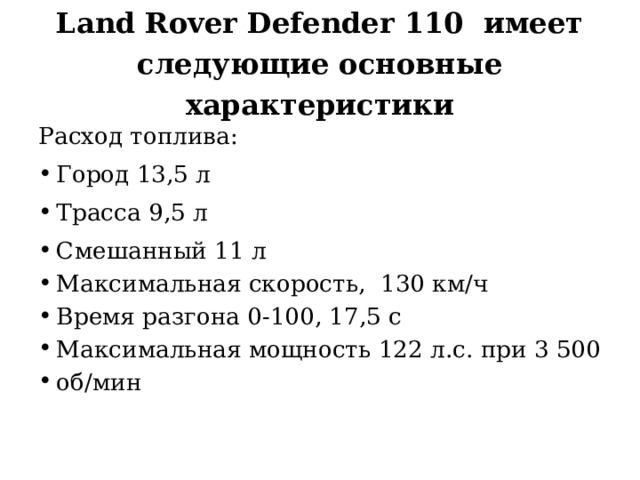 Land Rover Defender 110 имеет следующие основные характеристики Расход топлива: Город 13,5 л Трасса 9,5 л Смешанный 11 л Максимальная скорость, 130 км/ч Время разгона 0-100, 17,5 с Максимальная мощность 122 л.с. при 3 500 об/мин 