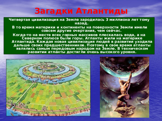 Загадки Атлантиды Четвертая цивилизация на Земле зародилась 3 миллиона лет тому назад.  В то время материки и континенты на поверхности Земли имели совсем другие очертания, чем сейчас. Когда-то на месте всех горных массивов плескалась вода, а на Северном полюсе были горы. Атланты жили на материке Атлантида. Каждая новая цивилизация людей в развитии уходила дальше своих предшественников. Поэтому в свое время атланты являлись самым передовым народом на Земле. В техническом развитии атланты достигли очень высокого уровня. 