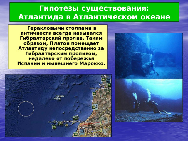 Гипотезы существования:  Атлантида в Атлантическом океане  Геракловыми столпами в античности всегда назывался Гибралтарский пролив. Таким образом, Платон помещает Атлантиду непосредственно за Гибралтарским проливом, недалеко от побережья Испании и нынешнего Марокко. 