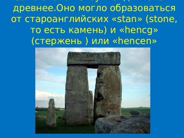 Само слово «Стоунхендж» очень древнее.Оно могло образоваться от староанглийских «stan» (stone, то есть камень) и «hencg» (стержень ) или «hencen» (виселица). 