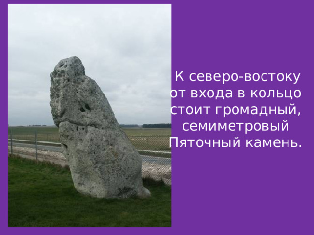  К северо-востоку от входа в кольцо стоит громадный, семиметровый Пяточный камень.  