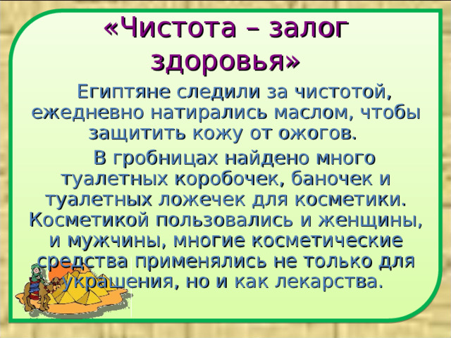 «Чистота – залог здоровья» Египтяне следили за чистотой, ежедневно натирались маслом, чтобы защитить кожу от ожогов. В гробницах найдено много туалетных коробочек, баночек и туалетных ложечек для косметики. Косметикой пользовались и женщины, и мужчины, многие косметические средства применялись не только для украшения, но и как лекарства. 