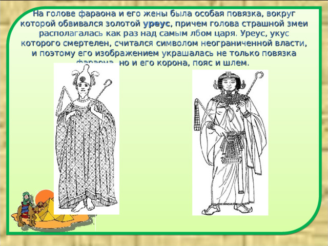 На голове фараона и его жены была особая повязка, вокруг которой обвивался золотой уреус , причем голова страшной змеи располагалась как раз над самым лбом царя. Уреус, укус которого смертелен, считался символом неограниченной власти, и поэтому его изображением украшалась не только повязка фараона, но и его корона, пояс и шлем.    