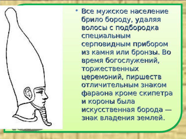 Все мужское население брило бороду, удаляя волосы с подбородка специальным серповидным прибором из камня или бронзы. Во время богослужений, торжественных церемоний, пиршеств отличительным знаком фараона кроме скипетра и короны была искусственная борода — знак владения землей.  