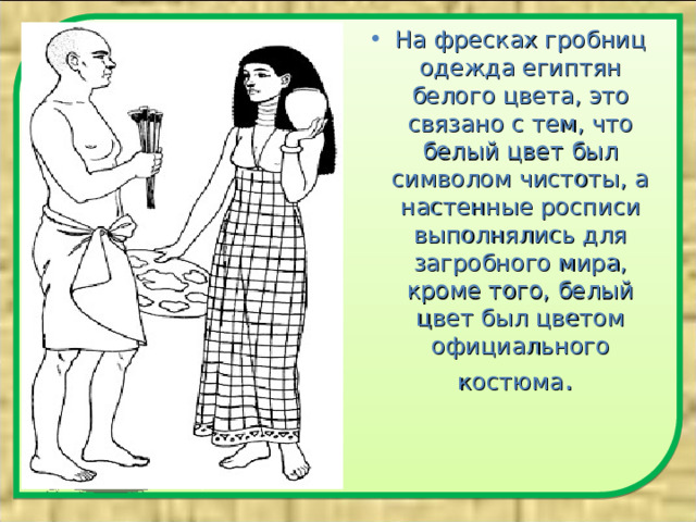 На фресках гробниц одежда египтян белого цвета, это связано с тем, что белый цвет был символом чистоты, а настенные росписи выполнялись для загробного мира, кроме того, белый цвет был цветом официального костюма .  