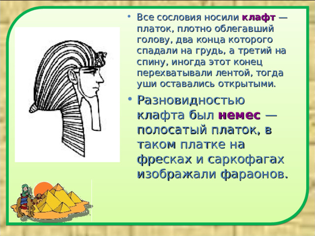 Все сословия носили клафт  — платок, плотно облегавший голову, два конца которого спадали на грудь, а третий на спину, иногда этот конец перехватывали лентой, тогда уши оставались открытыми. Разновидностью клафта был немес  — полосатый платок, в таком платке на фресках и саркофагах изображали фараонов.  