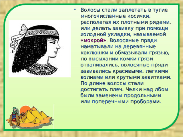 Волосы стали заплетать в тугие многочисленные косички, располагая их плотными рядами, или делать завивку при помощи холодной укладки, называемой «мокрой». Волосяные пряди наматывали на деревянные коклюшки и обмазывали грязью, по высыхании комки грязи отваливались, волосяные пряди завивались красивыми, легкими волнами или крутыми завитками. По длине волосы стали достигать плеч. Челки над лбом были заменены продольными или поперечными проборами.  