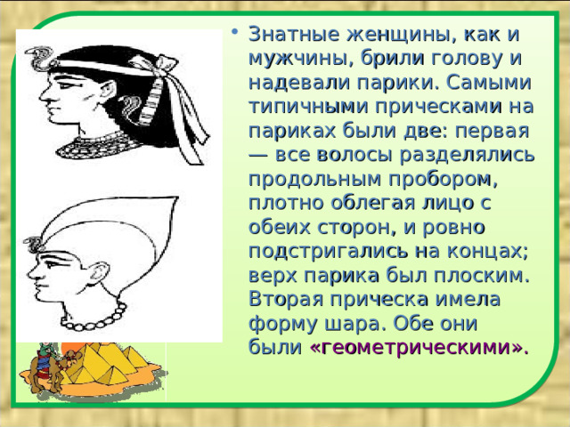 Знатные женщины, как и мужчины, брили голову и надевали парики. Самыми типичными прическами на париках были две: первая — все волосы разделялись продольным пробором, плотно облегая лицо с обеих сторон, и ровно подстригались на концах; верх парика был плоским. Вторая прическа имела форму шара. Обе они были «геометрическими».   