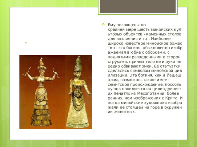 Ему посвящены по крайней мере шесть минойских культовых объектов - каменных столов для возлияния и т.п. Наиболее широко известное минойское божество - это богиня, обыкновенно изображаемая в юбке с оборками, с поднятыми разведенными в стороны руками, причем тело ее и руки нередко обвивают змеи. Ее статуэтки сделались символом минойской цивилизации. Эта богиня, как и Йашашалам, возможно, также имеет семитское происхождение, поскольку она появляется на цилиндрических печатях из Месопотамии, более ранних, чем изображения с Крита. Иногда минойские художники изображали ее стоящей на горе в окружении животных. . 