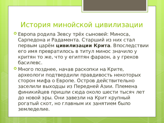 История минойской цивилизации Европа родила Зевсу трёх сыновей: Миноса, Сарпедона и Радамента. Старший из них стал первым царём  цивилизации Крита . Впоследствии его имя превратилось в титул минос значило у критян то же, что у египтян фараон, а у греков басилевс. Много позднее, начав раскопки на Крите, археологи подтвердили правдивость некоторых сторон мифа о Европе. Остров действительно заселили выходцы из Передней Азии. Племена финикийцев пришли сюда около шести тысяч лет до новой эры. Они завезли на Крит крупный рогатый скот, но главным их занятием было земледелие. 