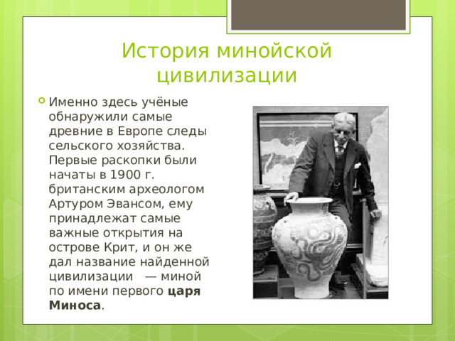 История минойской цивилизации Именно здесь учёные обнаружили самые древние в Европе следы сельского хозяйства. Первые раскопки были начаты в 1900 г. британским археологом Артуром Эвансом, ему принадлежат самые важные открытия на острове Крит, и он же дал название найденной цивилизации  — миной по имени первого  царя Миноса . 