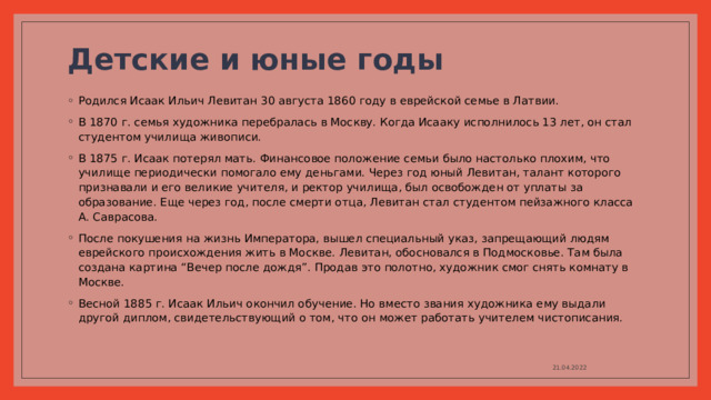 Детские и юные годы   Родился Исаак Ильич Левитан 30 августа 1860 году в еврейской семье в Латвии. В 1870 г. семья художника перебралась в Москву. Когда Исааку исполнилось 13 лет, он стал студентом училища живописи. В 1875 г. Исаак потерял мать. Финансовое положение семьи было настолько плохим, что училище периодически помогало ему деньгами. Через год юный Левитан, талант которого признавали и его великие учителя, и ректор училища, был освобожден от уплаты за образование. Еще через год, после смерти отца, Левитан стал студентом пейзажного класса А. Саврасова. После покушения на жизнь Императора, вышел специальный указ, запрещающий людям еврейского происхождения жить в Москве. Левитан, обосновался в Подмосковье. Там была создана картина “Вечер после дождя”. Продав это полотно, художник смог снять комнату в Москве. Весной 1885 г. Исаак Ильич окончил обучение. Но вместо звания художника ему выдали другой диплом, свидетельствующий о том, что он может работать учителем чистописания. 21.04.2022 