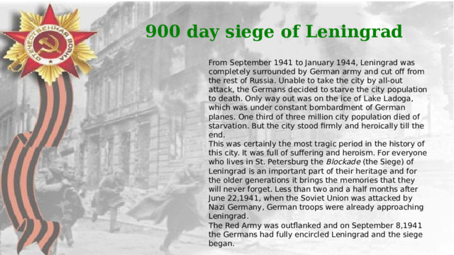 900 day siege of Leningrad From September 1941 to January 1944, Leningrad was completely surrounded by German army and cut off from the rest of Russia. Unable to take the city by all-out attack, the Germans decided to starve the city population to death. Only way out was on the ice of Lake Ladoga, which was under constant bombardment of German planes. One third of three million city population died of starvation. But the city stood firmly and heroically till the end. This was certainly the most tragic period in the history of this city. It was full of suffering and heroism. For everyone who lives in St. Petersburg the Blockade (the Siege) of Leningrad is an important part of their heritage and for the older generations it brings the memories that they will never forget. Less than two and a half months after June 22,1941, when the Soviet Union was attacked by Nazi Germany, German troops were already approaching Leningrad. The Red Army was outflanked and on September 8,1941 the Germans had fully encircled Leningrad and the siege began. 