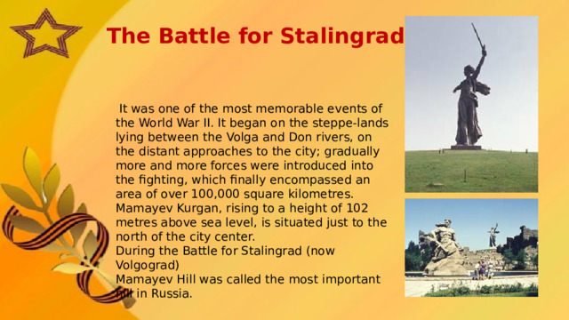 The Battle for Stalingrad  It was one of the most memorable events of the World War II. It began on the steppe-lands lying between the Volga and Don rivers, on the distant approaches to the city; gradually more and more forces were introduced into the fighting, which finally encompassed an area of over 100,000 square kilometres. Mamayev Kurgan, rising to a height of 102 metres above sea level, is situated just to the north of the city center. During the Battle for Stalingrad (now Volgograd) Mamayev Hill was called the most important hill in Russia.   