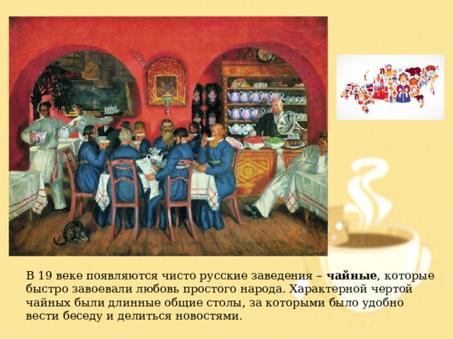 В 19 веке появляются чисто русские заведения – чайные , которые быстро завоевали любовь простого народа. Характерной чертой чайных были длинные общие столы, за которыми было удобно вести беседу и делиться новостями. 