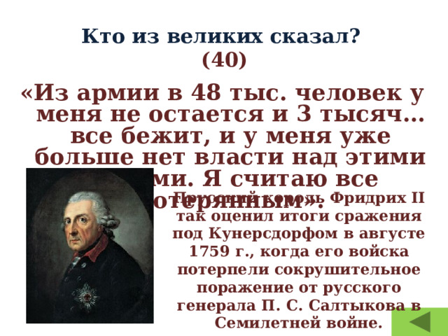 Кто из великих сказал?  (40) «Из армии в 48 тыс. человек у меня не остается и 3 тысяч… все бежит, и у меня уже больше нет власти над этими людьми. Я считаю все потерянным». Прусский король Фридрих II так оценил итоги сражения под Кунерсдорфом в августе 1759 г., когда его войска потерпели сокрушительное поражение от русского генерала П. С. Салтыкова в Семилетней войне. 