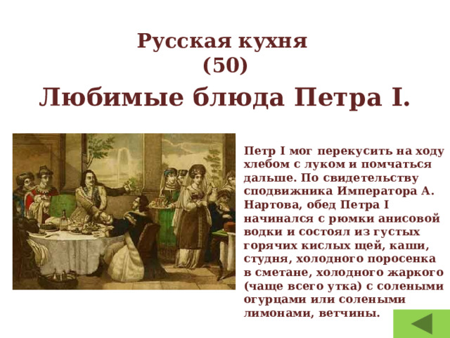 Русская кухня  (50) Любимые блюда Петра I.  Петр I мог перекусить на ходу хлебом с луком и помчаться дальше. По свидетельству сподвижника Императора А. Нартова, обед Петра I начинался с рюмки анисовой водки и состоял из густых горячих кислых щей, каши, студня, холодного поросенка в сметане, холодного жаркого (чаще всего утка) с солеными огурцами или солеными лимонами, ветчины. 