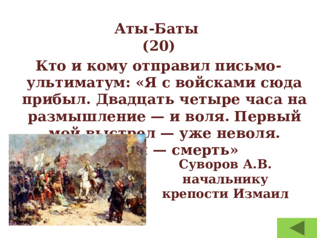 Аты-Баты  (20) Кто и кому отправил письмо-ультиматум: «Я с войсками сюда прибыл. Двадцать четыре часа на размышление — и воля. Первый мой выстрел — уже неволя. Штурм — смерть» Суворов А.В. начальнику крепости Измаил 